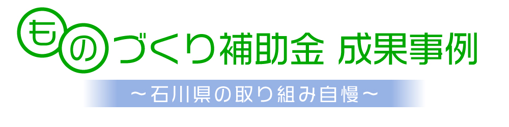 ものづくり補助金　成果事例　～石川県の取り組み自慢～